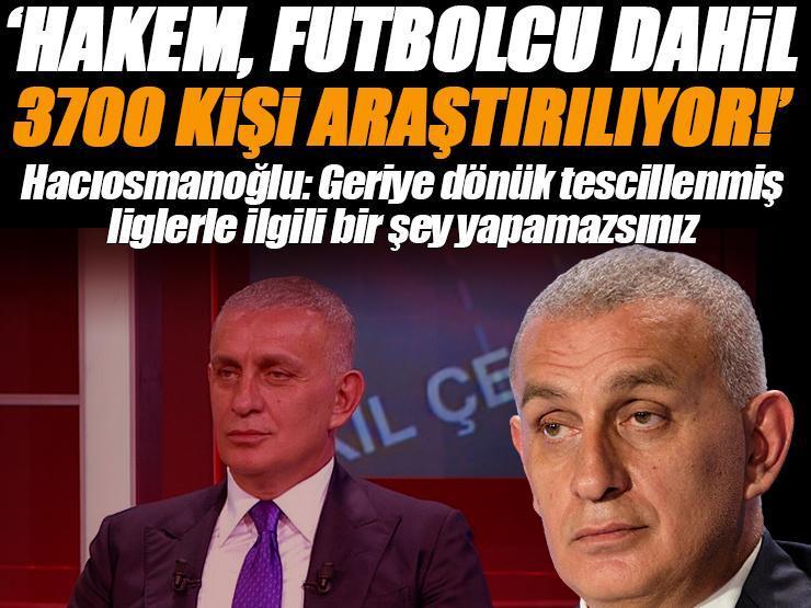 TFF Başkanı İbrahim Hacıosmanoğlu açıkladı: 'Hakem, futbolcu dahil 3700 kişi araştırılıyor'